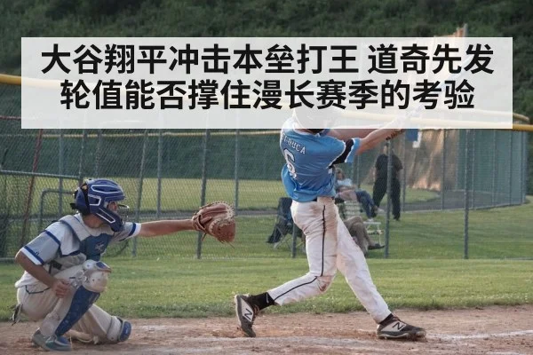 大谷翔平冲击本垒打王 道奇先发轮值能否撑住漫长赛季的考验