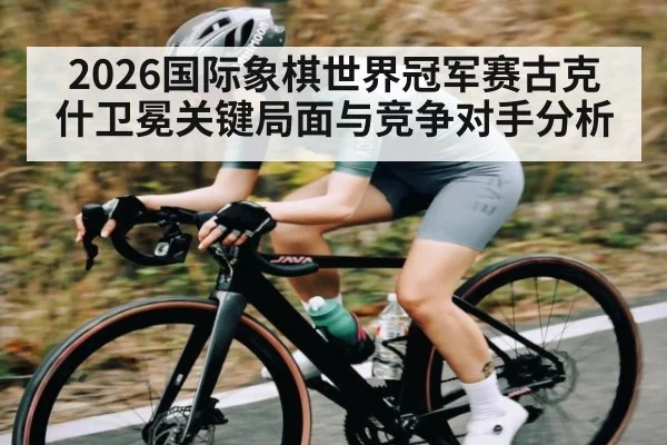 2026国际象棋世界冠军赛古克什卫冕关键局面与竞争对手分析